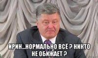  ирин...нормально всё ? никто не обижает ?