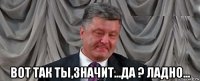  вот так ты,значит...да ? ладно...