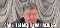  сань ,ты меня уважаешь ?