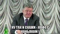  ну так и скажи - кофе с коньяком !