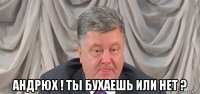  андрюх ! ты бухаешь или нет ?