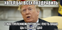 хотел бы всех поздравить с наступлением пятницы. пусть ваша цы следует дао