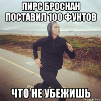 пирс броснан поставил 100 фунтов что не убежишь