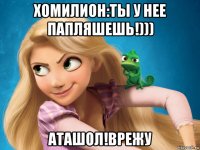 хомилион:ты у нее папляшешь!))) аташол!врежу