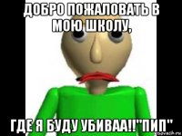 добро пожаловать в мою школу, где я буду убиваа!!"пип"