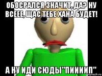 обосрался значит, да? ну всеее, щас тебе хана будет! а ну иди сюды"пиииип"