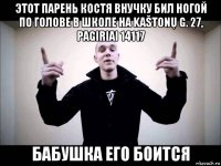 этот парень костя внучку бил ногой по голове в школе на kaštonų g. 27, pagiriai 14117 бабушка его боится