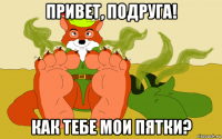 привет, подруга! как тебе мои пятки?