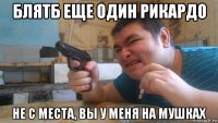 блятб еще один рикардо не с места, вы у меня на мушках