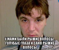  у мами были рыжие волосы, голубые глаза и саня рыжие волосы