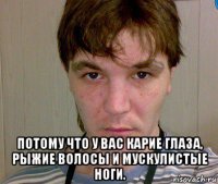  потому что у вас карие глаза, рыжие волосы и мускулистые ноги.