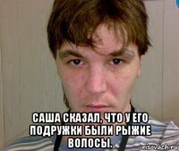  саша сказал, что у его подружки были рыжие волосы.