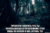  “прекрати говорить что ты захлёбываешься проблемами, стоя лишь по колено в них. встань.”(с)