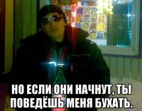 но если они начнут, ты поведёшь меня бухать.