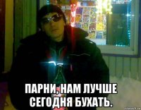  парни, нам лучше сегодня бухать.