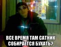  все время там сатник собирается бухать?