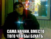  сама начни, вместо того что бы бухать.