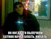  но когда его вылечили, сатник начал бухать, нюхать..