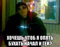  хочешь чтоб я опять бухать начал и гей?