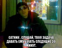  сатник , слушай, твоя задача давать ему бухать следущие 30 минут.
