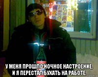  у меня прошло ночное настроение, и я перестал бухать на работе.