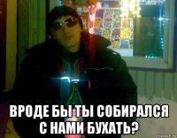  вроде бы ты собирался с нами бухать?
