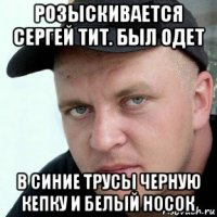 розыскивается сергей тит. был одет в синие трусы черную кепку и белый носок