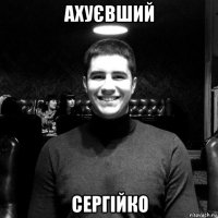 аxуєвший сергійко