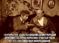  - я открытку "счастье вашему дому! передай другому!" 4578 раз переслал. счастья так и нет, а х@ёв самосвал напередавали.