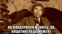  на фандориной женюсь...на кошатине подымемся !