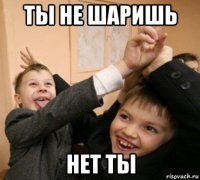 ты не шаришь нет ты