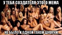 у тебя создателя этого мема не было и одной такой шкурки