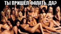 ты пришёл фапать, да? 