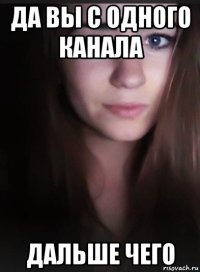 да вы с одного канала дальше чего