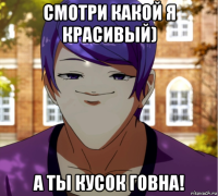 смотри какой я красивый) а ты кусок говна!