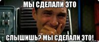 мы сделали это слышишь? мы сделали это!