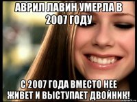 аврил лавин умерла в 2007 году с 2007 года вместо нее живет и выступает двойник!