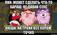 пин: может сделать что-то бараш: не давай секс нюша: на троих все хором: точно