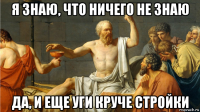я знаю, что ничего не знаю да, и еще уги круче стройки