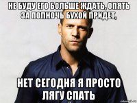 не буду его больше ждать, опять за полночь бухой придет, нет сегодня я просто лягу спать