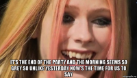  it's the end of the party and the morning seems so grey so unlike yesterday now's the time for us to say