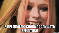  я предлагаю снова послушать sepulturu