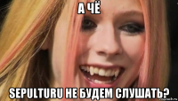 а чё sepulturu не будем слушать?