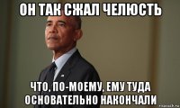 он так сжал челюсть что, по-моему, ему туда основательно накончали