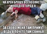 на хрен брошу все хозяйство и поеду в город я, за свово меня там примут, ведь в почете там свинья