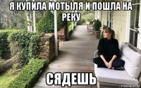 я купила мотыля и пошла на реку сядешь