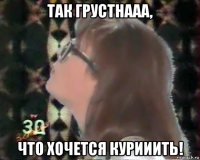 так грустнааа, что хочется курииить!