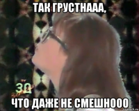 так грустнааа, что даже не смешнооо