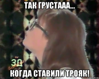 так грустааа... когда ставили трояк!