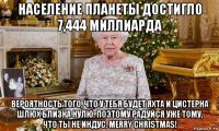 население планеты достигло 7,444 миллиарда вероятность того, что у тебя будет яхта и цистерна шлюх близка нулю. поэтому радуйся уже тому, что ты не индус. merry christmas!